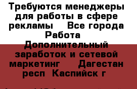 Требуются менеджеры для работы в сфере рекламы. - Все города Работа » Дополнительный заработок и сетевой маркетинг   . Дагестан респ.,Каспийск г.